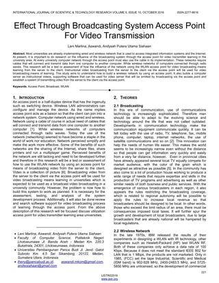 INTERNATIONAL JOURNAL OF SCIENTIFIC & TECHNOLOGY RESEARCH VOLUME 5, ISSUE 10, OCTOBER 2016 ISSN 2277-8616
221
IJSTR©2016
www.ijstr.org
Effect Through Broadcasting System Access Point
For Video Transmission
Leni Marlina, Aswandi, Andysah Putera Utama Siahaan
Abstract: Most universities are already implementing wired and wireless network that is used to access integrated information systems and the Internet.
At present, it is important to do research on the influence of the broadcasting system through the access point for video transmitter learning in the
university area. At every university computer network through the access point must also use the cable in its implementation. These networks require
cables that will connect and transmit data from one computer to another computer. While wireless networks of computers connected through radio
waves. This research will be a test or assessment of how the influence of the network using the WLAN access point for video broadcasting means
learning from the server to the client. Instructional video broadcasting from the server to the client via the access point will be used for video
broadcasting means of learning. This study aims to understand how to build a wireless network by using an access point. It also builds a computer
server as instructional videos, supporting software that can be used for video server that will be emitted by broadcasting via the access point and
establish a system of transmitting video from the server to the client via the access point.
Keywords: Access Point, Broadcast, WLAN
————————————————————
1. INTRODUCTION
An access point is a half-duplex device that has the ingenuity,
such as switching device. Wireless LAN administrators can
configure and manage the device. As the name implies
access point acts as a liaison so that the client can join into a
network system. Computer network using wired and wireless.
Network using a cable of course in actual need of cables that
will connect and transmit data from one computer to another
computer [1]. While wireless networks of computers
connected through radio waves. Today the use of the
network (networking) seemed to have become a staple in the
world of work nor education. Network perceived simplify and
make the work more effective. Some of the benefits of such
networks are the sharing of the Internet, share files, share
printers and run a multiplayer game. Perceived benefits of
the network are still lacking and need to be developed further,
and therefore in this research will be a test or assessment of
how to use the WLAN network by using an access point for
means of broadcasting video from the server to the client.
Video is a collection of picture [6]. Broadcasting video from
the server to the client via the access point will be used for
video broadcasting means learning in universities which is
expected to be used as a broadcast video broadcasting in a
university community. However, the problem is now how to
build this system to work as planned. It is necessary for the
assessment, testing, and analysis of the system
development process. Additionally, it will also be done review
and search software support for video broadcasting process
of learning through the access point. From the above
description of this research will be focused discuss utilization
access point for video transmitter learning area universities.
2. THEORIES
2.1 Broadcasting
In this era of communication, use of communications
technology is increasingly sophisticated. Therefore man
should be able to adapt to the evolving science and
technology around the life that was not called outdated.
Developments in communication technology make the
communication equipment communicate quickly. It can be
felt today with the use of radio, TV, telephone, fax, mobile
phone, computer, laptop, internet networks, the use of
satellite communications and so on [2]. This innovation can
help the needs of human life easier. This makes the world
seems to be increasingly narrow even without the distance
so that people can get information very quickly and easily
from a very far distance, however. Even in provincial cities
have already appeared several local TV equally compete for
market audience, with the color of the grain which is
designed as attractive as possible [5]. In the community has
also come to a lot of production house working to produce a
wide range of needs that require expertise and skills in the
production of TV programs and advertising as well as other
similar needs of both business and public services. With the
emergence of various broadcasters in each region, it also
appears the rules restricting the broadcasting coverage,
which is related to regional autonomy will be possible to
apply the rules to increase local revenue so that
broadcasters should be designed to be local. In other words,
those who exceed the limit radius of an area, there must be
consequences imposed local taxes. It will further spur the
growth and development of local broadcasters, due to large
broadcasters that are already national will be hampered by
local regulations.
2.2 Wireless Network
In the late 1970s, IBM released the results of their
experiments in designing a WLAN with IR technology, other
companies such as Hewlett-Packard (HP) test WLAN RF.
Both of these companies only achieve a data rate of 100
Kbps. Because it does not meet the standard IEEE 802 for
LAN that is 1 Mbps, the products are not marketed. Only in
1985, (FCC) set the tape Industrial, Scientific and Medical
(ISM band) is 902-928 MHz, 2400-2483.5 MHz, and 5725-
5850 MHz are unlicensed, so the development of commercial
________________________
 Leni Marlina, Aswandi, Andysah Putera Utama Siahaan
 Faculty of Computer Science, Politeknik Negeri
Lhokseumawe Jl. Banda Aceh - Medan Km. 220,3
Buketrata, 24301, Lhokseumawe, Indonesia
 Universitas Pembangunan Panca Budi Jl. Jend. Gatot
Subroto Km. 4,5 Sei Sikambing, 20122, Medan,
Sumatera Utara, Indonesia
 lheny@pancabudi.ac.id, aswandi.mkom@gmail.com,
andiesiahaan@gmail.com
 