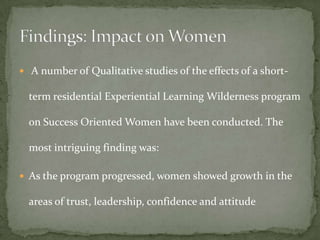  A number of Qualitative studies of the effects of a short-

  term residential Experiential Learning Wilderness program

  on Success Oriented Women have been conducted. The

  most intriguing finding was:

 As the program progressed, women showed growth in the

  areas of trust, leadership, confidence and attitude
 