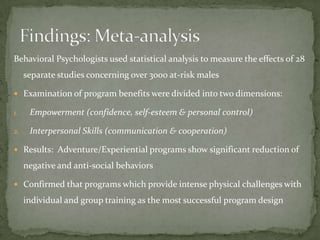 Behavioral Psychologists used statistical analysis to measure the effects of 28
     separate studies concerning over 3000 at-risk males

 Examination of program benefits were divided into two dimensions:

1.    Empowerment (confidence, self-esteem & personal control)

2.    Interpersonal Skills (communication & cooperation)

 Results: Adventure/Experiential programs show significant reduction of

     negative and anti-social behaviors

 Confirmed that programs which provide intense physical challenges with

     individual and group training as the most successful program design
 