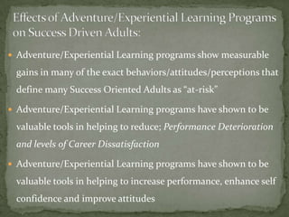  Adventure/Experiential Learning programs show measurable

 gains in many of the exact behaviors/attitudes/perceptions that
 define many Success Oriented Adults as “at-risk”

 Adventure/Experiential Learning programs have shown to be

 valuable tools in helping to reduce; Performance Deterioration
 and levels of Career Dissatisfaction

 Adventure/Experiential Learning programs have shown to be

 valuable tools in helping to increase performance, enhance self
 confidence and improve attitudes
 