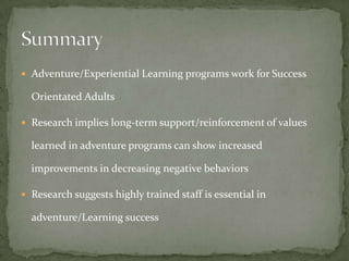  Adventure/Experiential Learning programs work for Success

  Orientated Adults

 Research implies long-term support/reinforcement of values

  learned in adventure programs can show increased

  improvements in decreasing negative behaviors

 Research suggests highly trained staff is essential in

  adventure/Learning success
 