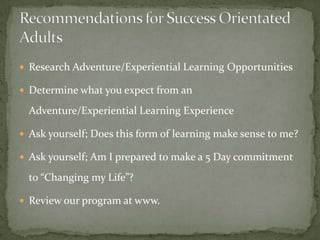  Research Adventure/Experiential Learning Opportunities

 Determine what you expect from an

  Adventure/Experiential Learning Experience

 Ask yourself; Does this form of learning make sense to me?

 Ask yourself; Am I prepared to make a 5 Day commitment

  to “Changing my Life”?

 Review our program at www.
 