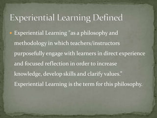  Experiential Learning "as a philosophy and

 methodology in which teachers/instructors
 purposefully engage with learners in direct experience
 and focused reflection in order to increase
 knowledge, develop skills and clarify values.”
 Experiential Learning is the term for this philosophy.
 