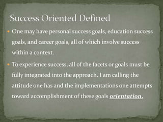  One may have personal success goals, education success

  goals, and career goals, all of which involve success
  within a context.

 To experience success, all of the facets or goals must be

  fully integrated into the approach. I am calling the
  attitude one has and the implementations one attempts
  toward accomplishment of these goals orientation.
 