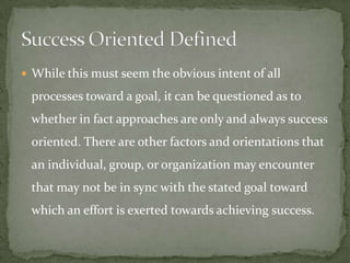  While this must seem the obvious intent of all

 processes toward a goal, it can be questioned as to
 whether in fact approaches are only and always success
 oriented. There are other factors and orientations that
 an individual, group, or organization may encounter
 that may not be in sync with the stated goal toward
 which an effort is exerted towards achieving success.
 