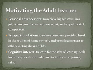  Personal advancement: to achieve higher status in a
  job, secure professional advancement, and stay abreast of
  competitors.
 Escape/Stimulation: to relieve boredom, provide a break
  in the routine of home or work, and provide a contrast to
  other exacting details of life.
 Cognitive interest: to learn for the sake of learning, seek
  knowledge for its own sake, and to satisfy an inquiring
  mind.
 