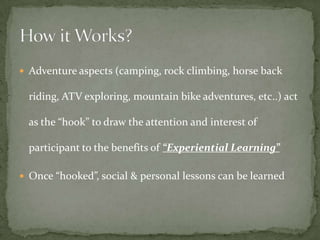 Adventure aspects (camping, rock climbing, horse back

  riding, ATV exploring, mountain bike adventures, etc..) act

  as the “hook” to draw the attention and interest of

  participant to the benefits of “Experiential Learning”

 Once “hooked”, social & personal lessons can be learned
 