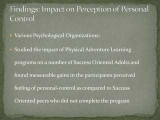  Various Psychological Organizations:


 Studied the impact of Physical Adventure Learning

  programs on a number of Success Oriented Adults and

  found measurable gains in the participants perceived

  feeling of personal-control as compared to Success

  Oriented peers who did not complete the program
 