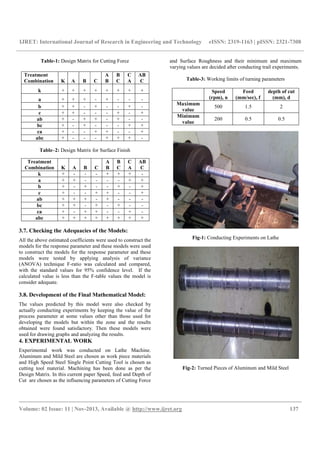IJRET: International Journal of Research in Engineering and Technology eISSN: 2319-1163 | pISSN: 2321-7308
__________________________________________________________________________________________
Volume: 02 Issue: 11 | Nov-2013, Available @ http://www.ijret.org 137
Table-1: Design Matrix for Cutting Force
Table–2: Design Matrix for Surface Finish
3.7. Checking the Adequacies of the Models:
All the above estimated coefficients were used to construct the
models for the response parameter and these models were used
to construct the models for the response parameter and these
models were tested by applying analysis of variance
(ANOVA) technique F-ratio was calculated and compared,
with the standard values for 95% confidence level. If the
calculated value is less than the F-table values the model is
consider adequate.
3.8. Development of the Final Mathematical Model:
The values predicted by this model were also checked by
actually conducting experiments by keeping the value of the
process parameter at some values other than those used for
developing the models but within the zone and the results
obtained were found satisfactory. Then these models were
used for drawing graphs and analyzing the results.
4. EXPERIMENTAL WORK
Experimental work was conducted on Lathe Machine.
Aluminum and Mild Steel are chosen as work piece materials
and High Speed Steel Single Point Cutting Tool is chosen as
cutting tool material. Machining has been done as per the
Design Matrix. In this current paper Speed, feed and Depth of
Cut are chosen as the influencing parameters of Cutting Force
and Surface Roughness and their minimum and maximum
varying values are decided after conducting trail experiments.
Table-3: Working limits of turning parameters
Speed
(rpm), n
Feed
(mm/sec), f
depth of cut
(mm), d
Maximum
value
500 1.5 2
Minimum
value
200 0.5 0.5
Fig-1: Conducting Experiments on Lathe
Fig-2: Turned Pieces of Aluminum and Mild Steel
Treatment
Combination K A B C
A
B
B
C
C
A
AB
C
k + + + + + + + +
a + + + - + - - -
b + + - + - - + -
c + + - - - + - +
ab + - + + - + - -
bc + - + - - - + +
ca + - - + + - - +
abc + - - - + + + -
Treatment
Combination K A B C
A
B
B
C
C
A
AB
C
k + - - - + + + -
a + + - - - - + +
b + - + - - + - +
c + - - + + - - +
ab + + + - + - - -
bc + + - + - + - -
ca + - + + - - + -
abc + + + + + + + +
 