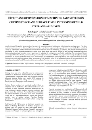 IJRET: International Journal of Research in Engineering and Technology eISSN: 2319-1163 | pISSN: 2321-7308
__________________________________________________________________________________________
Volume: 02 Issue: 11 | Nov-2013, Available @ http://www.ijret.org 135
EFFECT AND OPTIMIZATION OF MACHINING PARAMETERS ON
CUTTING FORCE AND SURFACE FINISH IN TURNING OF MILD
STEEL AND ALUMINUM
Bala Raju J1
, Leela Krishna J2
, Tejomurthy P3
1, 3
Assistant Professor, Dept. of Mechanical Engineering, Gudlavalleru Engineering College, Vijayawada, A.P, India
2
Assistant Professor, Dept. of Mechanical Engineering, Lakireddy Balireddy College of Engineering, Vijayawada, A.P,
India
jakkulabalraj@gmail.com, jleelakrishna5@gmail.com, tejomurthy@gmail.com
Abstract
Productivity and the quality of the machined parts are the main challenges of metal cutting industry during turning process. Therefore
cutting parameters must be chosen and optimize in such a way that the required surface quality can be controlled. Hence statistical
design of experiments (DOE) and statistical/mathematical model are used extensively for optimize. The present investigation was
carried out for effect of cutting parameters (cutting speed, depth of cut and feed) In turning off mild steel and aluminum to achieve
better surface finish and to reduce power requirement by reducing the cutting forces involved in machining. The experimental layout
was designed based on the 2^k factorial techniques and analysis of variance (ANOVA) was performed to identify the effect of cutting
parameters on surface finish and cutting forces are developed by using multiple regression analysis. The coefficients were calculated
by using regression analysis and the model is constructed. The model is tested for its adequacy by using 95% confidence level. By
using the mathematical model the main and interaction effects of various process parameters on turning was studied.
Keywords: Universal Lathe, Surface Finish, Cutting Force, High Speed Steel Tool, Factorial Technique.
----------------------------------------------------------------------***-----------------------------------------------------------------------
1. INTRODUCTION
Cutting forces are to be reduced in order to minimize the
vibrations of the machine and to increase the life of the tool.
The single point cutting tools being used for turning, shaping,
planning, slotting, boring etc. usually HSS material is
preferred for single point cutting tool is characterized by
having only one cutting force during machining.
Surface finish produced on machined surface plays an
important role in production. The surface finish has a vital
influence on most important functional properties such as
wear resistance, fatigue strength, corrosion resistance and
power losses due to friction. Poor surface finish will lead to
the rupture of oil films on the peaks of the micro irregularities
which lead to a state approaching dry friction and results in
decisive wear of rubbing surface. Therefore finishing
processes is employed in machining to obtain a very high
surface finish.
Rodrigues L.L.R [1] has done a significant research over
Effect of Cutting Parameters on Surface Roughness and
Cutting Force in Turning of Mild Steel.Hamdi Aouici ,
Mohamed Athmane Yallese , Kamel Chaou [2] have carried
research over Analysis of surface roughness and cutting force
components in hard turning with CBN tool: Prediction model
and cutting conditions optimization. Ilhan Asiltürk , Süleyman
Nes eli [3] has studied the Multi response optimization of
CNC turning parameters via Taguchi method-based response
surface analysis. The method of Determining the effect of
cutting parameters on surface roughness in hard turning using
the Taguchi method was given by, Ilhan Asiltürk , Harun
Akkus [4] and Mustafa Günay , Emre Yücel [5] were used of
Taguchi method for determining optimum surface roughness
in turning of high-alloy white cast iron.
Factorial technique is a combination of Mathematical and
statistical technique. It is useful for the modeling and analysis
of problems in which a response of interest is influenced by
several variables and the objective is to optimize the response.
For example, a person wishes to find levels of temperature
(x1) and pressure (x2) that maximize the yield (Y) of a
process. Equation (1) yields a function with the levels of
temperature and pressure.
Y = f (x1, x2) + K (1)
Where K represents the error or noise observed in the response
Y.
 