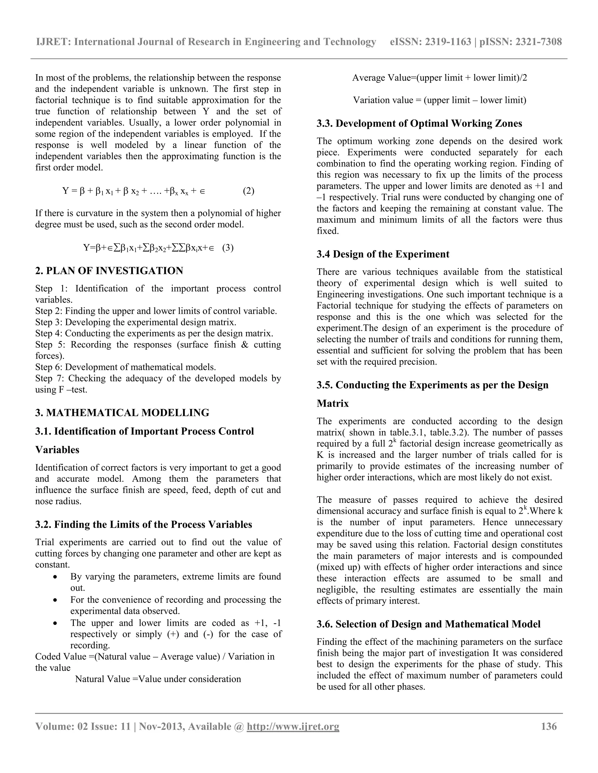 IJRET: International Journal of Research in Engineering and Technology eISSN: 2319-1163 | pISSN: 2321-7308
__________________________________________________________________________________________
Volume: 02 Issue: 11 | Nov-2013, Available @ http://www.ijret.org 136
In most of the problems, the relationship between the response
and the independent variable is unknown. The first step in
factorial technique is to find suitable approximation for the
true function of relationship between Y and the set of
independent variables. Usually, a lower order polynomial in
some region of the independent variables is employed. If the
response is well modeled by a linear function of the
independent variables then the approximating function is the
first order model.
Y =  + 1 x1 +  x2 + …. +x xx +  (2)
If there is curvature in the system then a polynomial of higher
degree must be used, such as the second order model.
Y=+1x1+2x2+xix+ (3)
2. PLAN OF INVESTIGATION
Step 1: Identification of the important process control
variables.
Step 2: Finding the upper and lower limits of control variable.
Step 3: Developing the experimental design matrix.
Step 4: Conducting the experiments as per the design matrix.
Step 5: Recording the responses (surface finish & cutting
forces).
Step 6: Development of mathematical models.
Step 7: Checking the adequacy of the developed models by
using F –test.
3. MATHEMATICAL MODELLING
3.1. Identification of Important Process Control
Variables
Identification of correct factors is very important to get a good
and accurate model. Among them the parameters that
influence the surface finish are speed, feed, depth of cut and
nose radius.
3.2. Finding the Limits of the Process Variables
Trial experiments are carried out to find out the value of
cutting forces by changing one parameter and other are kept as
constant.
 By varying the parameters, extreme limits are found
out.
 For the convenience of recording and processing the
experimental data observed.
 The upper and lower limits are coded as +1, -1
respectively or simply (+) and (-) for the case of
recording.
Coded Value =(Natural value – Average value) / Variation in
the value
Natural Value =Value under consideration
Average Value=(upper limit + lower limit)/2
Variation value = (upper limit – lower limit)
3.3. Development of Optimal Working Zones
The optimum working zone depends on the desired work
piece. Experiments were conducted separately for each
combination to find the operating working region. Finding of
this region was necessary to fix up the limits of the process
parameters. The upper and lower limits are denoted as +1 and
–1 respectively. Trial runs were conducted by changing one of
the factors and keeping the remaining at constant value. The
maximum and minimum limits of all the factors were thus
fixed.
3.4 Design of the Experiment
There are various techniques available from the statistical
theory of experimental design which is well suited to
Engineering investigations. One such important technique is a
Factorial technique for studying the effects of parameters on
response and this is the one which was selected for the
experiment.The design of an experiment is the procedure of
selecting the number of trails and conditions for running them,
essential and sufficient for solving the problem that has been
set with the required precision.
3.5. Conducting the Experiments as per the Design
Matrix
The experiments are conducted according to the design
matrix( shown in table.3.1, table.3.2). The number of passes
required by a full 2k
factorial design increase geometrically as
K is increased and the larger number of trials called for is
primarily to provide estimates of the increasing number of
higher order interactions, which are most likely do not exist.
The measure of passes required to achieve the desired
dimensional accuracy and surface finish is equal to 2k
.Where k
is the number of input parameters. Hence unnecessary
expenditure due to the loss of cutting time and operational cost
may be saved using this relation. Factorial design constitutes
the main parameters of major interests and is compounded
(mixed up) with effects of higher order interactions and since
these interaction effects are assumed to be small and
negligible, the resulting estimates are essentially the main
effects of primary interest.
3.6. Selection of Design and Mathematical Model
Finding the effect of the machining parameters on the surface
finish being the major part of investigation It was considered
best to design the experiments for the phase of study. This
included the effect of maximum number of parameters could
be used for all other phases.
 
