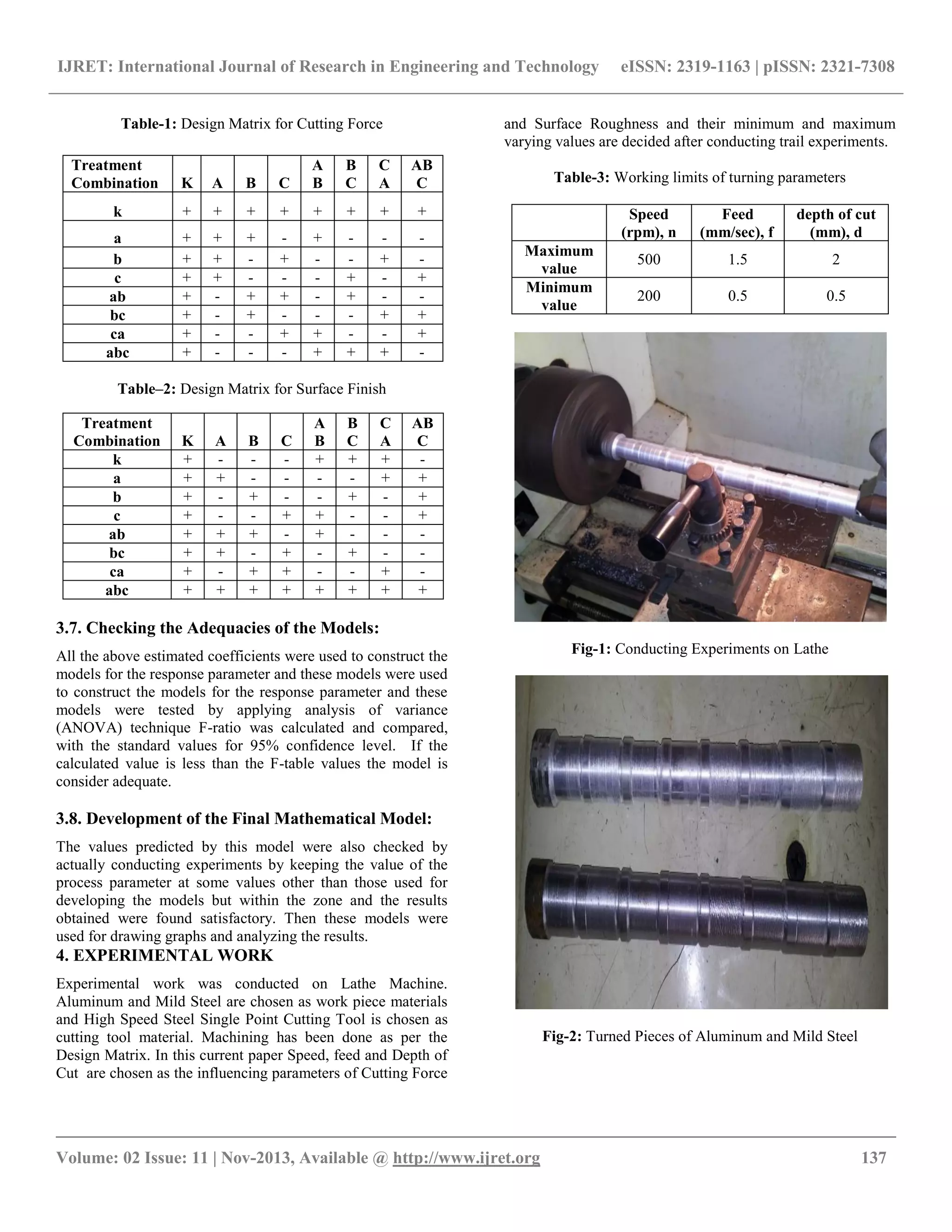IJRET: International Journal of Research in Engineering and Technology eISSN: 2319-1163 | pISSN: 2321-7308
__________________________________________________________________________________________
Volume: 02 Issue: 11 | Nov-2013, Available @ http://www.ijret.org 137
Table-1: Design Matrix for Cutting Force
Table–2: Design Matrix for Surface Finish
3.7. Checking the Adequacies of the Models:
All the above estimated coefficients were used to construct the
models for the response parameter and these models were used
to construct the models for the response parameter and these
models were tested by applying analysis of variance
(ANOVA) technique F-ratio was calculated and compared,
with the standard values for 95% confidence level. If the
calculated value is less than the F-table values the model is
consider adequate.
3.8. Development of the Final Mathematical Model:
The values predicted by this model were also checked by
actually conducting experiments by keeping the value of the
process parameter at some values other than those used for
developing the models but within the zone and the results
obtained were found satisfactory. Then these models were
used for drawing graphs and analyzing the results.
4. EXPERIMENTAL WORK
Experimental work was conducted on Lathe Machine.
Aluminum and Mild Steel are chosen as work piece materials
and High Speed Steel Single Point Cutting Tool is chosen as
cutting tool material. Machining has been done as per the
Design Matrix. In this current paper Speed, feed and Depth of
Cut are chosen as the influencing parameters of Cutting Force
and Surface Roughness and their minimum and maximum
varying values are decided after conducting trail experiments.
Table-3: Working limits of turning parameters
Speed
(rpm), n
Feed
(mm/sec), f
depth of cut
(mm), d
Maximum
value
500 1.5 2
Minimum
value
200 0.5 0.5
Fig-1: Conducting Experiments on Lathe
Fig-2: Turned Pieces of Aluminum and Mild Steel
Treatment
Combination K A B C
A
B
B
C
C
A
AB
C
k + + + + + + + +
a + + + - + - - -
b + + - + - - + -
c + + - - - + - +
ab + - + + - + - -
bc + - + - - - + +
ca + - - + + - - +
abc + - - - + + + -
Treatment
Combination K A B C
A
B
B
C
C
A
AB
C
k + - - - + + + -
a + + - - - - + +
b + - + - - + - +
c + - - + + - - +
ab + + + - + - - -
bc + + - + - + - -
ca + - + + - - + -
abc + + + + + + + +
 