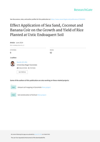 See	discussions,	stats,	and	author	profiles	for	this	publication	at:	https://www.researchgate.net/publication/275042003
Effect	Application	of	Sea	Sand,	Coconut	and
Banana	Coir	on	the	Growth	and	Yield	of	Rice
Planted	at	Ustic	Endoaquert	Soil
Article	·	June	2014
DOI:	10.5400/jts.2014.19.1.17
CITATIONS
0
READS
62
1	author:
Some	of	the	authors	of	this	publication	are	also	working	on	these	related	projects:
dataset	soil	mapping	in	Gorontalo	View	project
Soil	amelioration	of	Vertisol	View	project
Nurdin	SP,	MSi
Universitas	Negeri	Gorontalo
20	PUBLICATIONS			6	CITATIONS			
SEE	PROFILE
All	content	following	this	page	was	uploaded	by	Nurdin	SP,	MSi	on	24	April	2015.
The	user	has	requested	enhancement	of	the	downloaded	file.
 