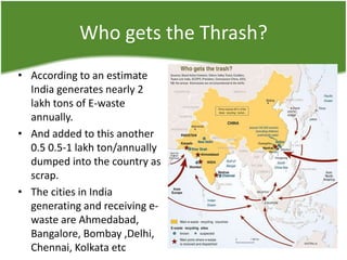 Who gets the Thrash?
• According to an estimate
India generates nearly 2
lakh tons of E-waste
annually.
• And added to this another
0.5 0.5-1 lakh ton/annually
dumped into the country as
scrap.
• The cities in India
generating and receiving ewaste are Ahmedabad,
Bangalore, Bombay ,Delhi,
Chennai, Kolkata etc

 