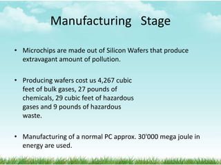 Manufacturing Stage
• Microchips are made out of Silicon Wafers that produce
extravagant amount of pollution.
• Producing wafers cost us 4,267 cubic
feet of bulk gases, 27 pounds of
chemicals, 29 cubic feet of hazardous
gases and 9 pounds of hazardous
waste.
• Manufacturing of a normal PC approx. 30'000 mega joule in
energy are used.

 