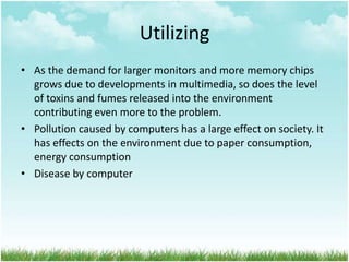 Utilizing
• As the demand for larger monitors and more memory chips
grows due to developments in multimedia, so does the level
of toxins and fumes released into the environment
contributing even more to the problem.
• Pollution caused by computers has a large effect on society. It
has effects on the environment due to paper consumption,
energy consumption
• Disease by computer

 