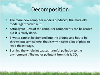 Decomposition
• The more new computer models produced, the more old
models get thrown out.
• Actually 90--92% of the computer components can be reused
but it is rarely done.
• E-waste cannot be dumped into the ground and has to be
thrown out somewhere that is why it takes a lot of place to
keep the garbage.
• Burning the whole lot causes harmful pollution to the
environment . The major pollutant from this is CO2

 