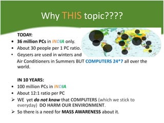 Why THIS topic????
TODAY:
• 36 million PCs in INDIA only.
• About 30 people per 1 PC ratio.
• Geysers are used in winters and
Air Conditioners in Summers BUT COMPUTERS 24*7 all over the
world.

•
•



IN 10 YEARS:
100 million PCs in INDIA
About 12:1 ratio per PC
WE yet do not know that COMPUTERS (which we stick to
everyday) DO HARM OUR ENVIRONMENT.
So there is a need for MASS AWARENESS about it.

 