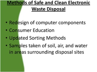 Methods of Safe and Clean Electronic
Waste Disposal
•
•
•
•

Redesign of computer components
Consumer Education
Updated Sorting Methods
Samples taken of soil, air, and water
in areas surrounding disposal sites

 
