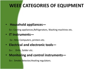 WEEE CATEGORIES OF EQUIPMENT

• Household appliances—
Ex-: Cooling appliances,Refrigerators, Washing machines etc.

• IT Instruments—
Ex-: Mini Computers, printers etc.

• Electrical and electronic tools—
Ex-: Drills, Solder etc.

• Monitoring and control instruments—
Ex-: Smoke detector,Heating regulators.

 
