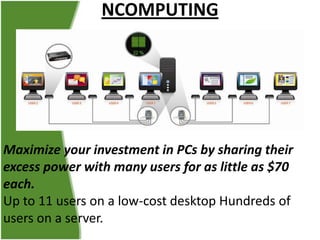 NCOMPUTING

Maximize your investment in PCs by sharing their
excess power with many users for as little as $70
each.
Up to 11 users on a low-cost desktop Hundreds of
users on a server.

 