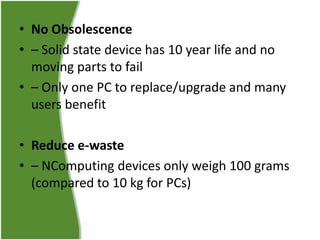 • No Obsolescence
• – Solid state device has 10 year life and no
moving parts to fail
• – Only one PC to replace/upgrade and many
users benefit
• Reduce e-waste
• – NComputing devices only weigh 100 grams
(compared to 10 kg for PCs)

 