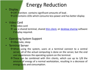 • Display

Energy Reduction

 CRT monitors contains significant amounts of lead .
 LCD contains LEDs which consume less power and has better display

• Video Card
 No video card
 use a shared terminal, shared thin client, or desktop sharing software
if display required.

• Operating System Support
 Hibernate, sleep

• Terminal Server
 When using the system, users at a terminal connect to a central
server; all of the actual computing is done on the server, but the end
user experiences the operating system on the terminal.
 These can be combined with thin clients, which use up to 1/8 the
amount of energy of a normal workstation, resulting in a decrease of
energy costs and consumption.

 