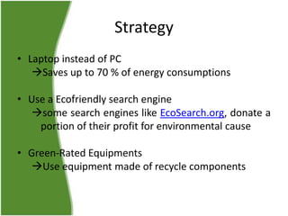 Strategy
• Laptop instead of PC
Saves up to 70 % of energy consumptions
• Use a Ecofriendly search engine
some search engines like EcoSearch.org, donate a
portion of their profit for environmental cause
• Green-Rated Equipments
Use equipment made of recycle components

 