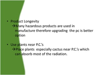 • Product Longevity
Many hazardous products are used in
manufacture therefore upgrading the pc is better
option
• Use plants near P.C.’s
Place plants especially cactus near P.C.’s which
can absorb most of the radiation.

 