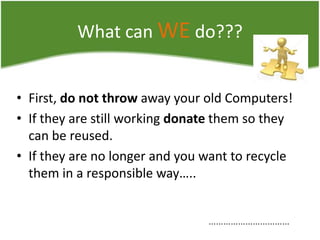 What can WE do???
• First, do not throw away your old Computers!
• If they are still working donate them so they
can be reused.
• If they are no longer and you want to recycle
them in a responsible way…..
……………………………

 