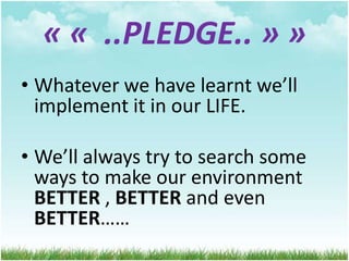 « « ..PLEDGE.. » »
• Whatever we have learnt we’ll
implement it in our LIFE.
• We’ll always try to search some
ways to make our environment
BETTER , BETTER and even
BETTER……

 