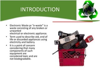 INTRODUCTION
• Electronic Waste pr “e-waste” is a
waste consisting of any broken or
unwanted
electrical or electronic appliance.
• Term used to describe old, end of
life or discarded appliances using
electricity and battery.
• It is a point of concern
considering that many
components of such
equipment are
considered toxic and are
not biodegradable.

 
