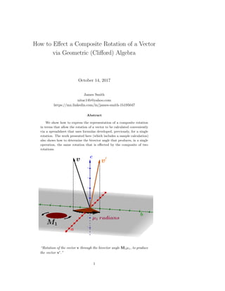 How to Eﬀect a Composite Rotation of a Vector
via Geometric (Cliﬀord) Algebra
October 14, 2017
James Smith
nitac14b@yahoo.com
https://mx.linkedin.com/in/james-smith-1b195047
Abstract
We show how to express the representation of a composite rotation
in terms that allow the rotation of a vector to be calculated conveniently
via a spreadsheet that uses formulas developed, previously, for a single
rotation. The work presented here (which includes a sample calculation)
also shows how to determine the bivector angle that produces, in a single
operation, the same rotation that is eﬀected by the composite of two
rotations.
“Rotation of the vector v through the bivector angle M1µ1, to produce
the vector v .”
1
 