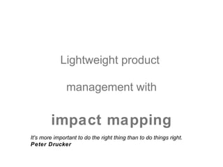 Lightweight product

               management with

        impact mapping
It's more important to do the right thing than to do things right.
Peter Drucker
 