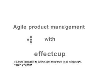 Agile product management
           with
                  effectcup

It's more important to do the right thing than to do things right.
Peter Drucker
 