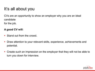 It’s all about you
CVs are an opportunity to show an employer why you are an ideal
candidate
for the job.
A good CV will:
 Stand out from the crowd.
 Draw attention to your relevant skills, experience, achievements and
potential.
 Create such an impression on the employer that they will not be able to
turn you down for interview.
 