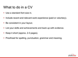 What to do in a CV
 Use a standard font size in.
 Include recent and relevant work experience (paid or voluntary).
 Be consistent in your layout.
 List your skills and achievements and back up with evidence.
 Keep it short (approx. 2-3 pages).
 Proofread for spelling, punctuation, grammar and meaning.
 