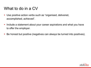 What to do in a CV
 Use positive action verbs such as “organised, delivered,
accomplished, achieved”.
 Include a statement about your career aspirations and what you have
to offer the employer.
 Be honest but positive (negatives can always be turned into positives).
 