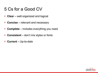 5 Cs for a Good CV
 Clear – well organized and logical
 Concise – relevant and necessary
 Complete – includes everything you need
 Consistent – don’t mix styles or fonts
 Current – Up-to-date
 