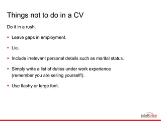 Things not to do in a CV
Do it in a rush.
 Leave gaps in employment.
 Lie.
 Include irrelevant personal details such as marital status.
 Simply write a list of duties under work experience
(remember you are selling yourself!).
 Use flashy or large font.
 