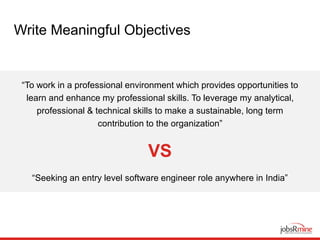 Write Meaningful Objectives
“To work in a professional environment which provides opportunities to
learn and enhance my professional skills. To leverage my analytical,
professional & technical skills to make a sustainable, long term
contribution to the organization”
VS
“Seeking an entry level software engineer role anywhere in India”
 