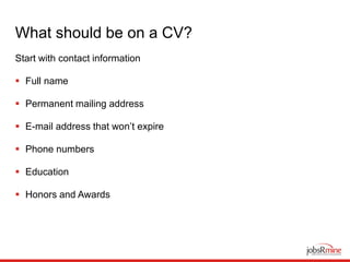 What should be on a CV?
Start with contact information
 Full name
 Permanent mailing address
 E-mail address that won’t expire
 Phone numbers
 Education
 Honors and Awards
 