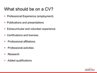 What should be on a CV?
 Professional Experience (employment)
 Publications and presentations
 Extracurricular and volunteer experience
 Certifications and licenses
 Professional affiliations
 Professional activities
 Research
 Added qualifications
 