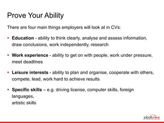 Prove Your Ability
There are four main things employers will look at in CVs:
 Education - ability to think clearly, analyse and assess information,
draw conclusions, work independently, research
 Work experience - ability to get on with people, work under pressure,
meet deadlines
 Leisure interests - ability to plan and organise, cooperate with others,
compete, lead, work hard to achieve results
 Specific skills – e.g. driving license, computer skills, foreign
languages,
artistic skills
 