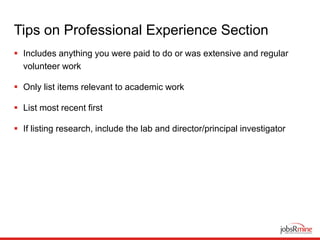 Tips on Professional Experience Section
 Includes anything you were paid to do or was extensive and regular
volunteer work
 Only list items relevant to academic work
 List most recent first
 If listing research, include the lab and director/principal investigator
 
