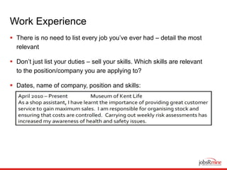 Work Experience
 There is no need to list every job you’ve ever had – detail the most
relevant
 Don’t just list your duties – sell your skills. Which skills are relevant
to the position/company you are applying to?
 Dates, name of company, position and skills:
 