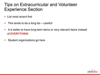 Tips on Extracurricular and Volunteer
Experience Section
 List most recent first
 This tends to be a long list – careful!
 It is better to have long-term items or very relevant items instead
of EVERYTHING
 Student organizations go here
 