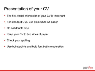 Presentation of your CV
 The first visual impression of your CV is important
 For standard CVs, use plain white A4 paper
 Do not double side
 Keep your CV to two sides of paper
 Check your spelling
 Use bullet points and bold font but in moderation
 