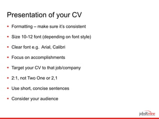 Presentation of your CV
 Formatting – make sure it’s consistent
 Size 10-12 font (depending on font style)
 Clear font e.g. Arial, Calibri
 Focus on accomplishments
 Target your CV to that job/company
 2:1, not Two One or 2,1
 Use short, concise sentences
 Consider your audience
 