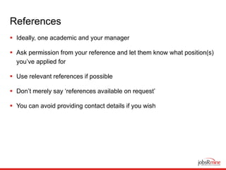 References
 Ideally, one academic and your manager
 Ask permission from your reference and let them know what position(s)
you’ve applied for
 Use relevant references if possible
 Don’t merely say ‘references available on request’
 You can avoid providing contact details if you wish
 